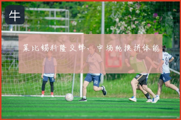 莱比锡科隆交锋，中场轮换拼体能